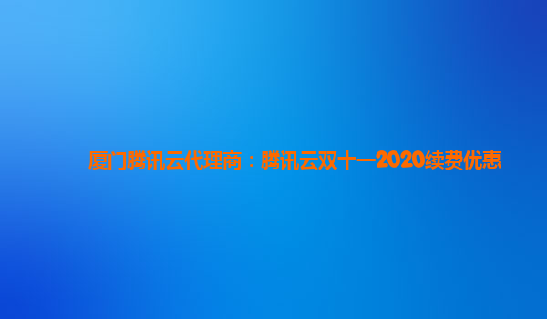 萍乡厦门腾讯云代理商：腾讯云双十一2020续费优惠