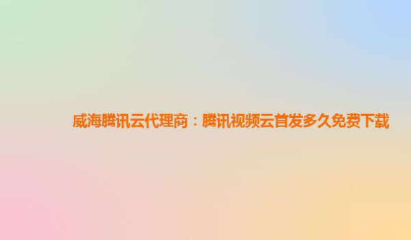 吕梁威海腾讯云代理商：腾讯视频云首发多久免费下载