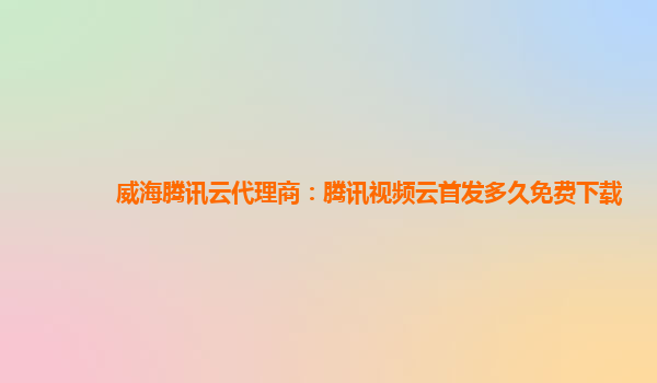 澳门威海腾讯云代理商：腾讯视频云首发多久免费下载