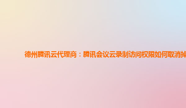 九江德州腾讯云代理商：腾讯会议云录制访问权限如何取消掉