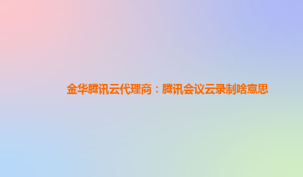 九江金华腾讯云代理商：腾讯会议云录制啥意思