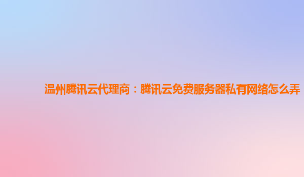 巴中温州腾讯云代理商：腾讯云免费服务器私有网络怎么弄