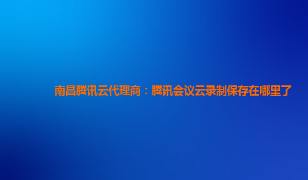 德宏南昌腾讯云代理商：腾讯会议云录制保存在哪里了