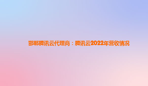萍乡邯郸腾讯云代理商：腾讯云2022年营收情况