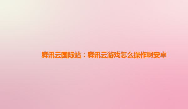 上海腾讯云国际站：腾讯云游戏怎么操作啊安卓