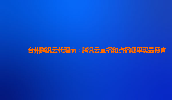邯郸台州腾讯云代理商：腾讯云直播和点播哪里买最便宜