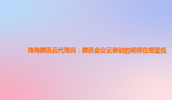 洛阳珠海腾讯云代理商：腾讯会议云录制的视频在哪里找