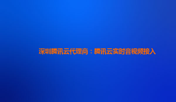 台州深圳腾讯云代理商：腾讯云实时音视频接入