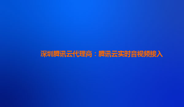 池州深圳腾讯云代理商：腾讯云实时音视频接入