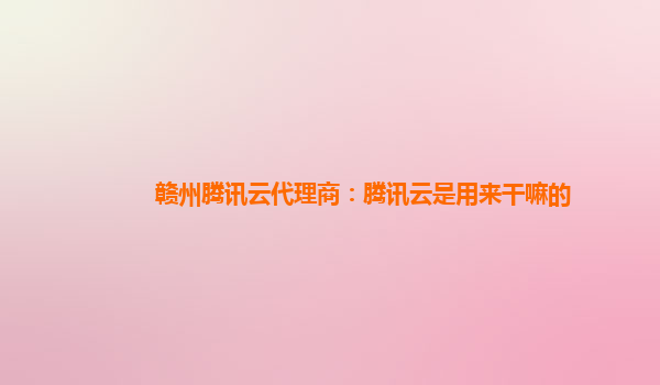 滁州赣州腾讯云代理商：腾讯云是用来干嘛的