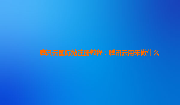 上海腾讯云国际站注册教程：腾讯云用来做什么