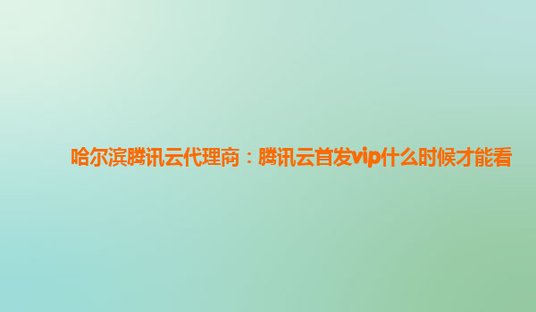安徽哈尔滨腾讯云代理商：腾讯云首发vip什么时候才能看