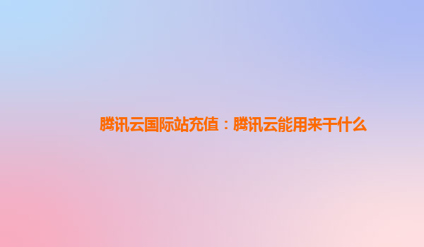 上海腾讯云国际站充值：腾讯云能用来干什么