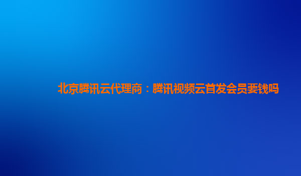 自贡北京腾讯云代理商：腾讯视频云首发会员要钱吗