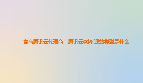 阳江青岛腾讯云代理商：腾讯云cdn 源站类型是什么