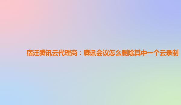 阜阳宿迁腾讯云代理商：腾讯会议怎么删除其中一个云录制