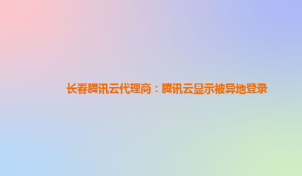 滁州长春腾讯云代理商：腾讯云显示被异地登录