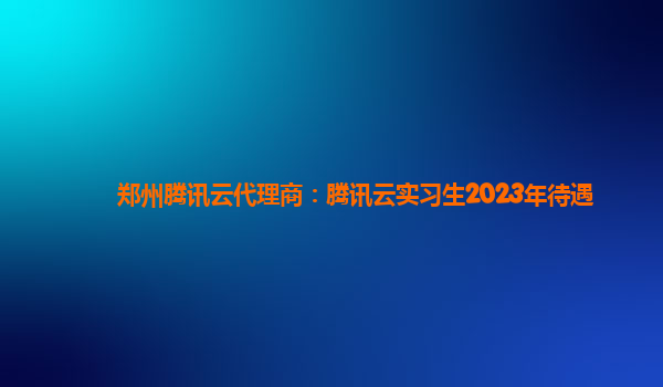 呼伦贝尔郑州腾讯云代理商：腾讯云实习生2023年待遇