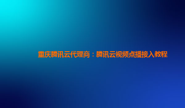 鄂州重庆腾讯云代理商：腾讯云视频点播接入教程