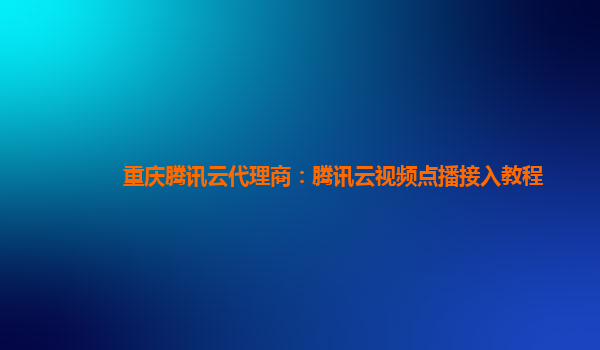 十堰重庆腾讯云代理商：腾讯云视频点播接入教程