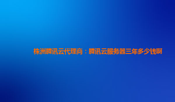 黄石株洲腾讯云代理商：腾讯云服务器三年多少钱啊