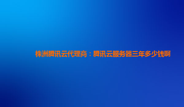 商洛株洲腾讯云代理商：腾讯云服务器三年多少钱啊