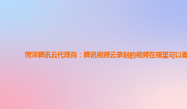 安徽菏泽腾讯云代理商：腾讯视频云录制的视频在哪里可以看