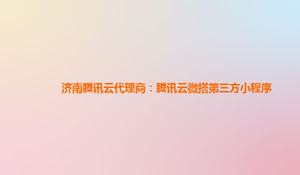 吉林济南腾讯云代理商：腾讯云微搭第三方小程序