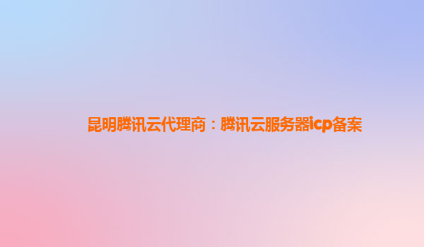 张掖昆明腾讯云代理商：腾讯云服务器icp备案