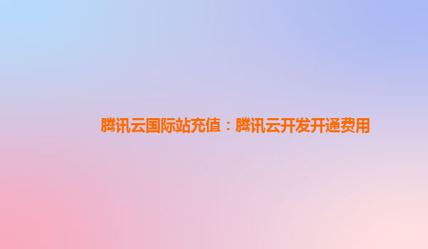 洛阳腾讯云国际站充值：腾讯云开发开通费用