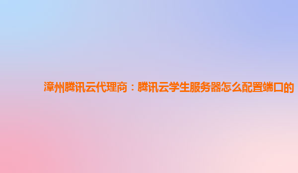 大理漳州腾讯云代理商：腾讯云学生服务器怎么配置端口的