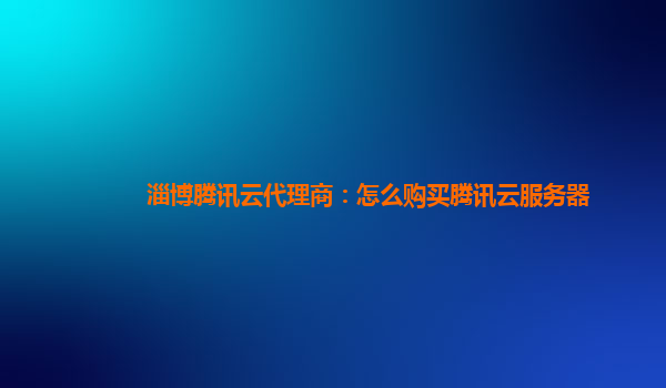 亳州淄博腾讯云代理商：怎么购买腾讯云服务器