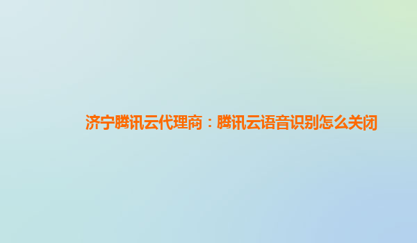 阿克苏地济宁腾讯云代理商：腾讯云语音识别怎么关闭