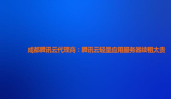 锦州成都腾讯云代理商：腾讯云轻量应用服务器续租太贵