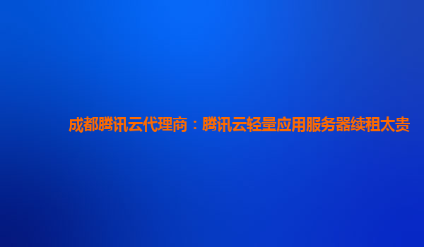 雅安成都腾讯云代理商：腾讯云轻量应用服务器续租太贵