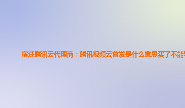 长治宿迁腾讯云代理商：腾讯视频云首发是什么意思买了不能看