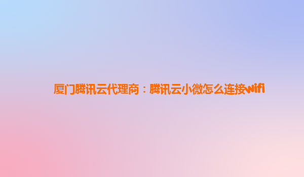 白山厦门腾讯云代理商：腾讯云小微怎么连接wifi