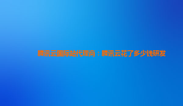 三明腾讯云国际站代理商：腾讯云花了多少钱研发