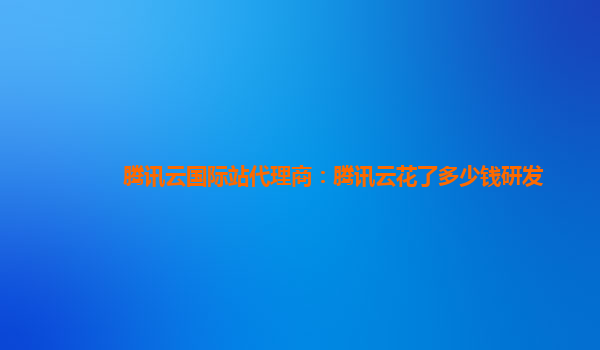 鄂尔多斯腾讯云国际站代理商：腾讯云花了多少钱研发