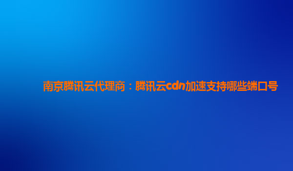 镇江南京腾讯云代理商：腾讯云cdn加速支持哪些端口号