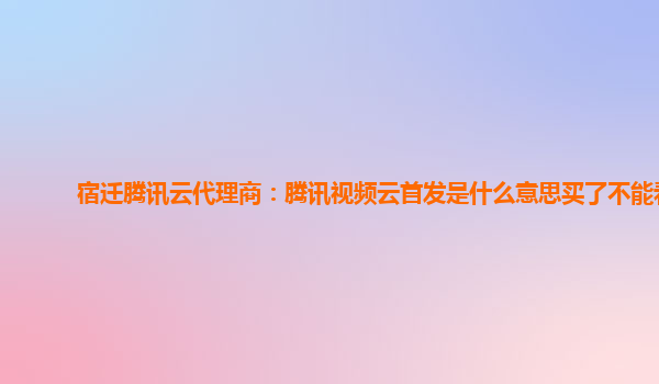 长治宿迁腾讯云代理商：腾讯视频云首发是什么意思买了不能看