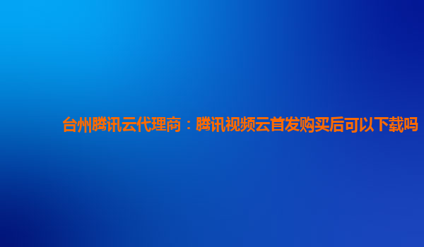 台州台州腾讯云代理商：腾讯视频云首发购买后可以下载吗