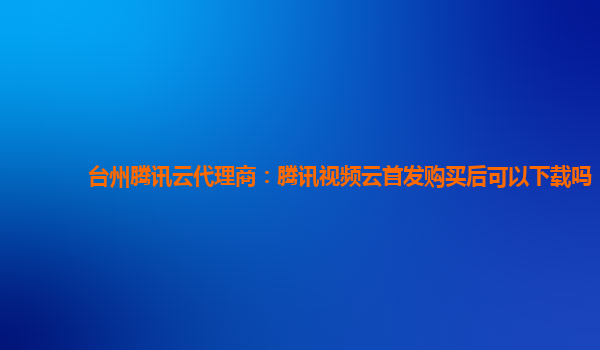 山南台州腾讯云代理商：腾讯视频云首发购买后可以下载吗