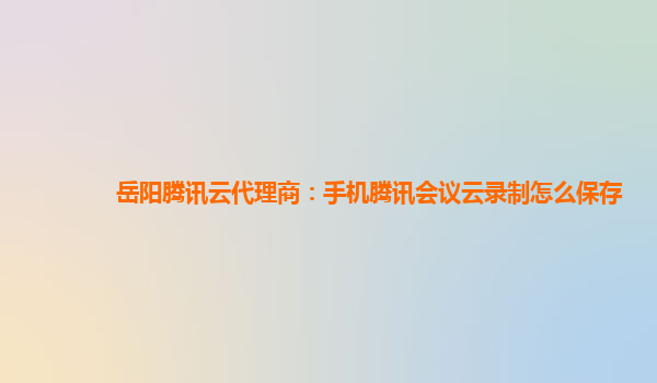 福州岳阳腾讯云代理商：手机腾讯会议云录制怎么保存