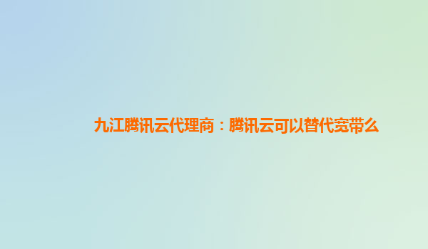 洛阳九江腾讯云代理商：腾讯云可以替代宽带么