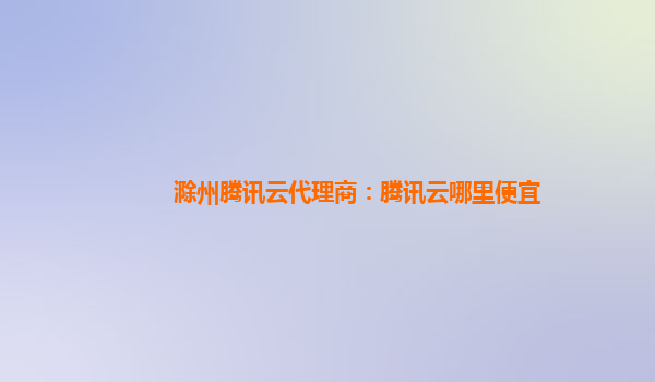 吉林滁州腾讯云代理商：腾讯云哪里便宜