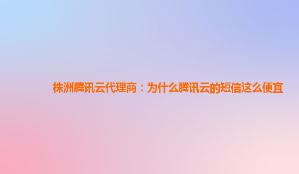 邵阳株洲腾讯云代理商：为什么腾讯云的短信这么便宜