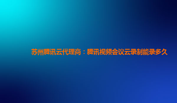 唐山苏州腾讯云代理商：腾讯视频会议云录制能录多久