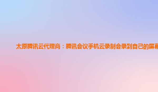九江太原腾讯云代理商：腾讯会议手机云录制会录到自己的屏幕吗