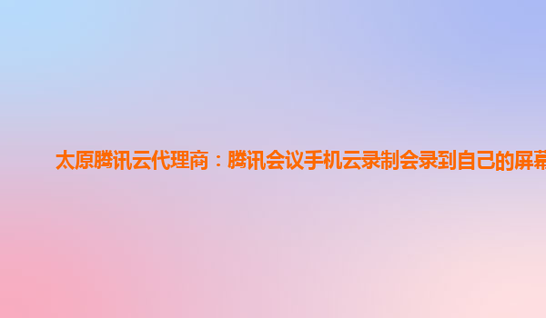 洛阳太原腾讯云代理商：腾讯会议手机云录制会录到自己的屏幕吗